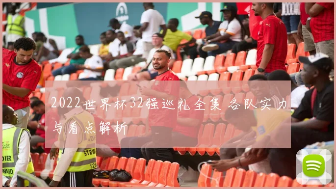 2022世界杯32强巡礼全集 各队实力与看点解析