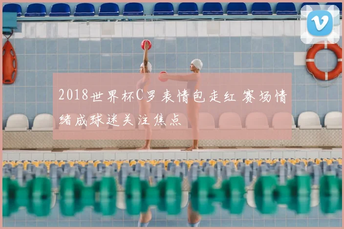 2018世界杯C罗表情包走红 赛场情绪成球迷关注焦点